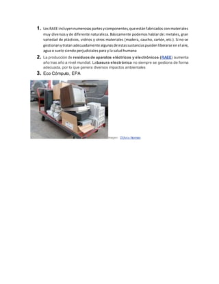 1. Los RAEE incluyennumerosaspartesycomponentes,que estánfabricados con materiales
muy diversos y de diferente naturaleza. Básicamente podemos hablar de: metales, gran
variedad de plásticos, vidrios y otros materiales (madera, caucho, cartón, etc.). Si no se
gestionanytratan adecuadamente algunasde estassustanciaspuedenliberarse enel aire,
agua o suelo siendo perjudiciales para y la salud humana
2. La producción de residuos de aparatos eléctricos y electrónicos (RAEE) aumenta
año tras año a nivel mundial. Labasura electrónica no siempre se gestiona de forma
adecuada, por lo que genera diversos impactos ambientales
3. Eco Cómputo, EPA
Imagen: D'Arcy Norman
 