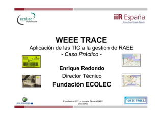 WEEE TRACEWEEE TRACE
Aplicación de las TIC a la gestión de RAEE
- Caso Práctico -
ExpoRecicla’2013 – Jornada Técnica RAEE
(7/5/2013)
Enrique RedondoEnrique Redondo
Director Técnico
Fundación ECOLECFundación ECOLEC
 