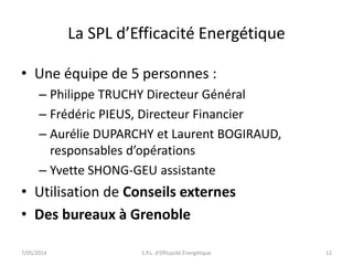 La SPL d’Efficacité Energétique 
• Une équipe de 5 personnes : 
– Philippe TRUCHY Directeur Général 
– Frédéric PIEUS, Directeur Financier 
– Aurélie DUPARCHY et Laurent BOGIRAUD, 
responsables d’opérations 
– Yvette SHONG-GEU assistante 
• Utilisation de Conseils externes 
• Des bureaux à Grenoble 
7/05/2014 S.P.L. d'Efficacité Énergétique 12 
 