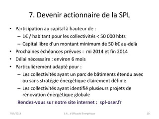 7. Devenir actionnaire de la SPL 
• Participation au capital à hauteur de : 
– 1€ / habitant pour les collectivités < 50 000 hbts 
– Capital libre d’un montant minimum de 50 k€ au-delà 
• Prochaines échéances prévues : mi 2014 et fin 2014 
• Délai nécessaire : environ 6 mois 
• Particulièrement adapté pour : 
– Les collectivités ayant un parc de bâtiments étendu avec 
ou sans stratégie énergétique clairement définie 
– Les collectivités ayant identifié plusieurs projets de 
rénovation énergétique globale 
Rendez-vous sur notre site internet : spl-oser.fr 
7/05/2014 S.P.L. d'Efficacité Énergétique 20 
 