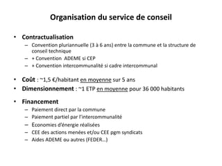 Organisation du service de conseil 
• Contractualisation 
– Convention pluriannuelle (3 à 6 ans) entre la commune et la structure de 
conseil technique 
– + Convention ADEME si CEP 
– + Convention intercommunalité si cadre intercommunal 
• Coût : ~1,5 €/habitant en moyenne sur 5 ans 
• Dimensionnement : ~1 ETP en moyenne pour 36 000 habitants 
• Financement 
– Paiement direct par la commune 
– Paiement partiel par l’intercommunalité 
– Economies d’énergie réalisées 
– CEE des actions menées et/ou CEE pgm syndicats 
– Aides ADEME ou autres (FEDER…) 
 