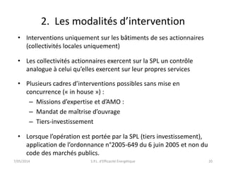 2. Les modalités d’intervention 
• Interventions uniquement sur les bâtiments de ses actionnaires 
(collectivités locales uniquement) 
• Les collectivités actionnaires exercent sur la SPL un contrôle 
analogue à celui qu’elles exercent sur leur propres services 
• Plusieurs cadres d’interventions possibles sans mise en 
concurrence (« in house ») : 
– Missions d’expertise et d’AMO : 
– Mandat de maîtrise d’ouvrage 
– Tiers-investissement 
• Lorsque l’opération est portée par la SPL (tiers investissement), 
application de l’ordonnance n°2005-649 du 6 juin 2005 et non du 
code des marchés publics. 
7/05/2014 S.P.L. d'Efficacité Énergétique 20 
 