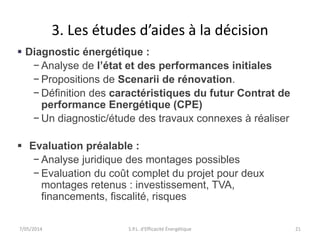 3. Les études d’aides à la décision 
 Diagnostic énergétique : 
− Analyse de l’état et des performances initiales 
− Propositions de Scenarii de rénovation. 
− Définition des caractéristiques du futur Contrat de 
performance Energétique (CPE) 
− Un diagnostic/étude des travaux connexes à réaliser 
 Evaluation préalable : 
− Analyse juridique des montages possibles 
− Evaluation du coût complet du projet pour deux 
montages retenus : investissement, TVA, 
financements, fiscalité, risques 
7/05/2014 S.P.L. d'Efficacité Énergétique 21 
 
