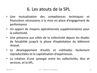 6. Les atouts de la SPL 
• Une mutualisation des compétences techniques et 
financières nécessaires à la mise en place d’engagement de 
performance 
• Un apport de moyens opérationnels supplémentaires pour 
la collectivité. 
• Une présence aux côtés de la collectivité depuis les études 
de faisabilité jusqu’à la phase d’exploitation du bâtiment 
rénové. 
• Le développement d’outils et méthodes facilement 
reproductibles et la capitalisation d’expériences. 
• La création d’une synergie entre les collectivités, élus et 
services, et la SPL. 
7/05/2014 S.P.L. d'Efficacité Énergétique 24 
 