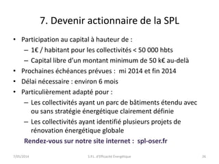 7. Devenir actionnaire de la SPL 
• Participation au capital à hauteur de : 
– 1€ / habitant pour les collectivités < 50 000 hbts 
– Capital libre d’un montant minimum de 50 k€ au-delà 
• Prochaines échéances prévues : mi 2014 et fin 2014 
• Délai nécessaire : environ 6 mois 
• Particulièrement adapté pour : 
– Les collectivités ayant un parc de bâtiments étendu avec 
ou sans stratégie énergétique clairement définie 
– Les collectivités ayant identifié plusieurs projets de 
rénovation énergétique globale 
Rendez-vous sur notre site internet : spl-oser.fr 
7/05/2014 S.P.L. d'Efficacité Énergétique 26 
 