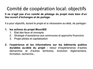 Comité de coopération local: objectifs 
Il ne s’agit pas d’un comité de pilotage du projet mais bien d’un 
lieu ouvert d’échanges et de partage. 
Il a pour objectifs, durant le projet et si nécessaire au-delà, de partager: 
1. les actions du projet MountEE 
1. Etat des lieux et concepts 
2. Stratégie d’assistance aux communes et approche financière 
3. Projet pilotes et capitalisation 
2. l’expérience et les informations sur les bâtiments publics 
durables au-delà du projet : retour d’expérienence d’autres 
démarches et d’autres territoires, évolution réglementaire, 
formation, recherche… 
 