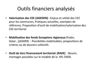Outils financiers analysés 
• Valorisation des CEE (AGEDEN) : Enjeux et utilité des CEE 
pour les communes, Pratiques actuelles, exemples de 
référence, Proposition d’outil de mobilisation/valorisation des 
CEE territorial 
• Mobilisation des fonds Européens régionaux (Feder, 
Datar…)(ASDER) : Possibilités mobilisables, propositions de 
critères ou de dossiers collectifs 
• Outil de tiers financement territorial: (RAEE) : Besoin, 
montages possibles sur le modèle de la SPL OSER, 
 