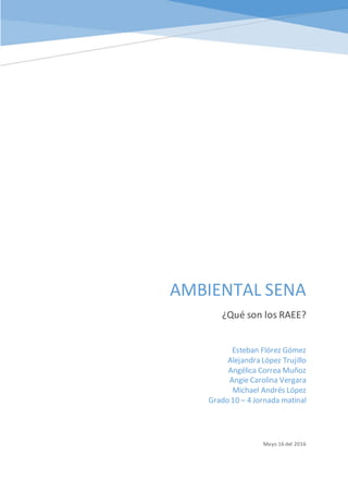 AMBIENTAL SENA
¿Qué son los RAEE?
Mayo 16 del 2016
Esteban Flórez Gómez
Alejandra López Trujillo
Angélica Correa Muñoz
Angie Carolina Vergara
Michael Andrés López
Grado 10 – 4 Jornada matinal
[Dibujar su lector con un resumen de la participación.Normalmente es un breve resumen del
documento.
Cuando esté listo para agregar contenido,haga clic aquí y empiece a escribir.]
 