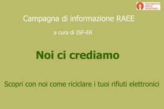 Campagna di informazione RAEE
                 a cura di ISF-ER



           Noi ci crediamo

Scopri con noi come riciclare i tuoi rifiuti elettronici
 