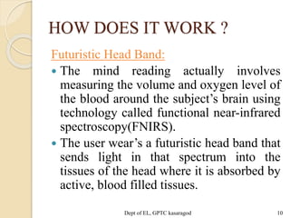 HOW DOES IT WORK ?
Futuristic Head Band:
 The mind reading actually involves
measuring the volume and oxygen level of
the blood around the subject’s brain using
technology called functional near-infrared
spectroscopy(FNIRS).
 The user wear’s a futuristic head band that
sends light in that spectrum into the
tissues of the head where it is absorbed by
active, blood filled tissues.
Dept of EL, GPTC kasaragod 10
 