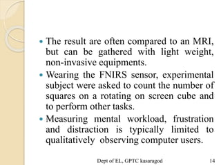  The result are often compared to an MRI,
but can be gathered with light weight,
non-invasive equipments.
 Wearing the FNIRS sensor, experimental
subject were asked to count the number of
squares on a rotating on screen cube and
to perform other tasks.
 Measuring mental workload, frustration
and distraction is typically limited to
qualitatively observing computer users.
Dept of EL, GPTC kasaragod 14
 