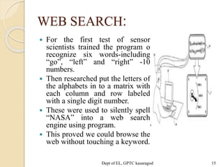 WEB SEARCH:
 For the first test of sensor
scientists trained the program o
recognize six words-including
“go”, “left” and “right” -10
numbers.
 Then researched put the letters of
the alphabets in to a matrix with
each column and row labeled
with a single digit number.
 These were used to silently spell
“NASA” into a web search
engine using program.
 This proved we could browse the
web without touching a keyword.
Dept of EL, GPTC kasaragod 15
 