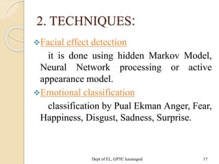 2. TECHNIQUES:
Facial effect detection
it is done using hidden Markov Model,
Neural Network processing or active
appearance model.
Emotional classification
classification by Pual Ekman Anger, Fear,
Happiness, Disgust, Sadness, Surprise.
Dept of EL, GPTC kasaragod 17
 
