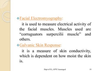 Facial Electromyography:
it is used to measure electrical activity of
the facial muscles. Muscles used are
“corruguators surpercilii muscle” and
others.
Galvanic Skin Response:
it is a measure of skin conductivity,
which is dependent on how moist the skin
is.
Dept of EL, GPTC kasaragod 19
 