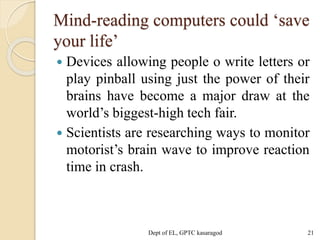 Mind-reading computers could ‘save
your life’
 Devices allowing people o write letters or
play pinball using just the power of their
brains have become a major draw at the
world’s biggest-high tech fair.
 Scientists are researching ways to monitor
motorist’s brain wave to improve reaction
time in crash.
Dept of EL, GPTC kasaragod 21
 