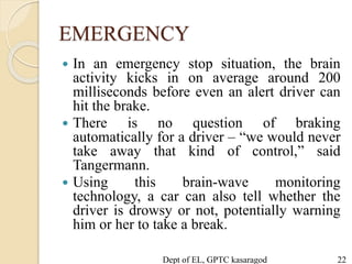 EMERGENCY
 In an emergency stop situation, the brain
activity kicks in on average around 200
milliseconds before even an alert driver can
hit the brake.
 There is no question of braking
automatically for a driver – “we would never
take away that kind of control,” said
Tangermann.
 Using this brain-wave monitoring
technology, a car can also tell whether the
driver is drowsy or not, potentially warning
him or her to take a break.
Dept of EL, GPTC kasaragod 22
 