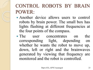 CONTROL ROBOTS BY BRAIN
POWER:
 Another device allows users to control
robots by brain power. The small box has
lights flashing at different frequencies at
the four points of the compass.
 The user concentrates on the
corresponding light, depending on
whether he wants the robot to move up,
down, left or right and the brainwaves
generated by viewing that frequency are
monitored and the robot is controlled.
Dept of EL, GPTC kasaragod 23
 
