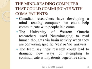 THE MIND-READING COMPUTER
THAT COULD COMMUNCATE WITH
COMA PATIENTS:
 Canadian researchers have developing a
mind- reading computer that could help
communicate with people in a coma.
 The University of Western Ontario
researchers used Neuroimaging to read
human thoughts via brain activity when they
are conveying specific ‘yes’ or ‘no’ answers.
 The team say their research could lead to
dramatic new ways of attempting to
communicate with patients vegetative state.
Dept of EL, GPTC kasaragod 25
 