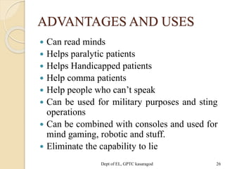 ADVANTAGES AND USES
 Can read minds
 Helps paralytic patients
 Helps Handicapped patients
 Help comma patients
 Help people who can’t speak
 Can be used for military purposes and sting
operations
 Can be combined with consoles and used for
mind gaming, robotic and stuff.
 Eliminate the capability to lie
Dept of EL, GPTC kasaragod 26
 