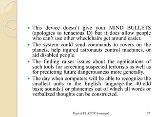  This device doesn’t give your MIND BULLETS
(apologies to tenacious D) but it does allow people
who can’t use other wheelchairs get around easier.
 The system could send commands to rovers on the
planets, help injured astronauts control machines, or
aid disabled people.
 The finding raises issues about the applications of
such tools for screening suspected terrorists as well as
for predicting future dangerousness more generally.
 The day when computers will be able to recognize the
smallest units in the English language-the 40-odd
basic sounds ( or phonemes out of which all words or
verbalized thoughts can be constructed.
Dept of EL, GPTC kasaragod 27
 