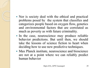  Nor is society deal with the ethical and practical
problems posed by the system that classifies and
categorizes people based on oxygen flow, genetics
and environmental factors that are correlated as
much as poverty as with future criminality.
 In the case, neuroscience may produce reliable
behavior predictions. But until then, we should
take the lessons of science fiction to heart when
deciding how to use new predictive techniques.
 Max Planck institute, neuroscience and bioscience
are not at a point where we can reliably predict
human behavior
Dept of EL, GPTC kasaragod 29
 