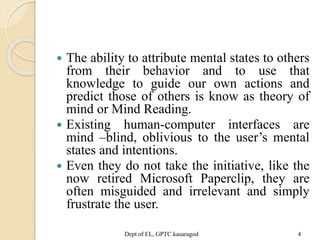  The ability to attribute mental states to others
from their behavior and to use that
knowledge to guide our own actions and
predict those of others is know as theory of
mind or Mind Reading.
 Existing human-computer interfaces are
mind –blind, oblivious to the user’s mental
states and intentions.
 Even they do not take the initiative, like the
now retired Microsoft Paperclip, they are
often misguided and irrelevant and simply
frustrate the user.
Dept of EL, GPTC kasaragod 4
 