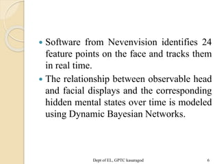  Software from Nevenvision identifies 24
feature points on the face and tracks them
in real time.
 The relationship between observable head
and facial displays and the corresponding
hidden mental states over time is modeled
using Dynamic Bayesian Networks.
Dept of EL, GPTC kasaragod 6
 