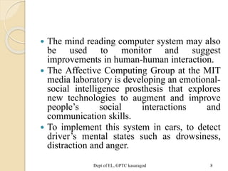  The mind reading computer system may also
be used to monitor and suggest
improvements in human-human interaction.
 The Affective Computing Group at the MIT
media laboratory is developing an emotional-
social intelligence prosthesis that explores
new technologies to augment and improve
people’s social interactions and
communication skills.
 To implement this system in cars, to detect
driver’s mental states such as drowsiness,
distraction and anger.
Dept of EL, GPTC kasaragod 8
 