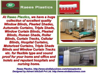 At Raees Plastics, we have a huge
   collection of excellent quality
 Window Blinds, Pleated Shades,
Automatic Curtains, Triple Shade,
 Window Curtain Blinds, Pleated
   Blinds, Roman Shade, Roller
  Blinds, Curtain Tracks, Cellular
     Blinds, Hospital Curtains,
 Motorised Curtains, Triple Shade
Blinds and Window Curtain Tracks
  etc. for flexible type and sound
proof for your home and office and
hotels and reputant hospitals and
            nursing home.
         Raees Plastics. http://www.eindiabusiness.com/raeesplastics
      Designed by Advent InfoSoft Pvt Ltd. http://www.eindiabusiness.com
 