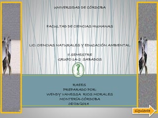 UNIVERSIDAD DE CÓRDOBA

FACULTAD DE CIENCIAS HUMANAS

LIC: CIENCIAS NATURALES Y EDUCACIÓN AMBIENTAL
II SEMESTRE
GRUPO 1A-2 SABADOS

RAEES
PREPARADO POR:
WENDY VANESSA RIOS MORALES
MONTERÍA-CÓRDOBA
08/03/2014
siguiente

 