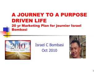 A JOURNEY TO A PURPOSE
DRIVEN LIFE
20 yr Marketing Plan for journier Israel
Bombasi



             Israel C Bombasi
                 Oct 2010




                                           1
 