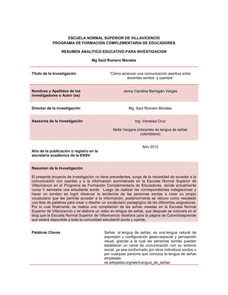 ESCUELA NORMAL SUPERIOR DE VILLAVICENCIO
            PROGRAMA DE FORMACION COMPLEMENTARIA DE EDUCADORES

                  RESUMEN ANALITICO EDUCATIVO PARA INVESTIGACION

                                    Mg Saúl Romero Morales


Titulo de la Investigación                    “Cómo alcanzar una comunicación asertiva entre
                                                       docentes sordos y oyentes”


Nombres y Apellidos de los                             Jenny Carolina Barragán Vargas
investigadores o Autor (es)


Director de la investigación                              Mg. Saúl Romero Morales


Asesores de la investigación                                  Ing. Vanessa Cruz

                                                Nidia Vergara (interprete de lengua de señas
                                                                 colombiana)


                                                                  Año 2012
Año de la publicación o registro en la
secretaria académica de la ENSV


Resumen de la Investigación

El presente proyecto de investigación no tiene precedentes, surge de la necesidad de acceder a la
comunicación con oyentes y a la información suministrada en la Escuela Normal Superior de
Villavicencio en el Programa de Formación Complementaria de Educadores, donde actualmente
cursa V semestre una estudiante sorda. Luego de realizar las correspondientes indagaciones y
hacer un sondeo se logró observar la tendencia de las personas sordas a crear su propio
vocabulario que les permita acceder a la información, posteriormente se obtuvo como resultado
una lista de palabras para crear o diseñar un vocabulario pedagógico de las diferentes asignaturas.
Por lo cual finalmente, se realiza una compilación de las señas creadas en la Escuela Normal
Superior de Villavicencio y se elabora un video en lengua de señas, que después se colocara en el
blog que la Escuela Normal Superior de Villavicencio diseñara para la página de Colombiaaprende
que estará disponible a toda la comunidad estudiantil sorda y oyente.


Palabras Claves                            Señas: la lengua de señas, es una lengua natural de
                                           expresión y configuración gesto-espacial y percepción
                                           visual, gracias a la cual las personas sordas pueden
                                           establecer un canal de comunicación con su entorno
                                           social, ya sea conformado por otros individuos sordos o
                                           por cualquier persona que conozca la lengua de señas
                                           empleada.
                                           es.wikipedia.org/wiki/Lengua_de_señas
 