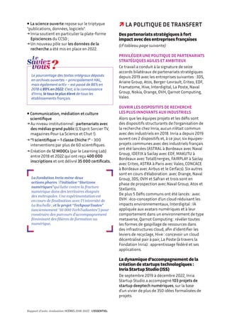  La science ouverte repose sur le triptyque
“publications, données, logiciels”.
→ Inria soutient en particulier la plate-forme
Episciences du CCSD ;
→ Un nouveau pôle sur les données de la
recherche a été mis en place en 2022.
Le pourcentage des textes intégraux déposés
en archives ouvertes – principalement HAL,
mais également arXiv – est passé de 86% en
2018 à 89% en 2022. C’est, à la connaissance
d’Inria, le taux le plus élevé de tous les
établissements français.
 
Communication, médiation et culture
scientifique
→ Au niveau institutionnel : partenariats avec
des médias grand public (L’Esprit Sorcier TV,
magazines Pour La Science et Chut !).
→ “1 scientifique – 1 classe Chiche !” - 300
interventions par plus de 60 scientifiques.
→ Création de 12 MOOCs (par le Learning Lab)
entre 2018 et 2022 qui ont reçu 400 000
inscriptions et ont délivré 35 000 certificats.
La Fondation Inria mène deux
actions phares : l’initiative “Horizons
numériques”qui lutte contre la fracture
numérique dans des territoires éloignés
des métropoles. Une expérimentation est
en cours de finalisation avec l’Université de
La Rochelle ; et le projet “TechpourToutes”
(anciennement “10 000 TechTudiantes”) pour
construire des parcours d’accompagnement
féminisant des filières de formation au
numérique.
 LA POLITIQUE DE TRANSFERT
Des partenariats stratégiques à fort
impact avec des entreprises françaises
(cf tableau page suivante)
PRIVILÉGIER UNE POLITIQUE DE PARTENARIATS
STRATÉGIQUES AGILES ET AMBITIEUX
Ce travail a conduit à la signature de seize
accords bilatéraux de partenariats stratégiques
depuis 2019 avec les entreprises suivantes : 3DS,
Ariane Group, Atos, Berger-Levrault, Criteo, EDF,
Framatome, Hive, Interdigital, La Poste, Naval
Group, Nokia, Orange, OVH, Qarnot Computing,
Valeo.
OUVRIR LES DISPOSITIFS DE RECHERCHE
LES PLUS INNOVANTS AUX INDUSTRIELS
Alors que les équipes projets et les défis sont
des dispositifs structurants de l’organisation de
la recherche chez Inria, aucun n’était commun
avec des industriels en 2018. Inria a depuis 2019
ouvert ces 2 dispositifs et, à ce jour, six équipes-
projets communes avec des industriels français
ont été lancées (ASTRAL à Bordeaux avec Naval
Group, IDEFIX à Saclay avec EDF, MAKUTU à
Bordeaux avec TotalEnergies, FAIRPLAY à Saclay
avec Criteo, ASTRA à Paris avec Valeo, CONCACE
à Bordeaux avec Airbus et le Cerfacs). Six autres
sont en cours d’élaboration avec Orange, Naval
Group, 3DS, OVH et Safran et trois sont en
phase de prospection avec Naval Group, Atos et
Stellantis.
De plus 5 Défis communs ont été lancés : avec
OVH : éco-conception d’un cloud réduisant les
impacts environnementaux, Interdigital : IA
appliquée aux avatars numériques et à leur
comportement dans un environnement de type
metaverse, Qarnot Computing : révéler toutes
les formes de gaspillage de ressources dans
des infrastructures cloud, afin d’identifier les
leviers de recyclage, Hive : concevoir un cloud
décentralisé pair à pair, La Poste (à travers la
Fondation Inria) : apprentissage fédéré et ses
applications.
La dynamique d’accompagnement de la
création de startups technologiques :
Inria Startup Studio (ISS)
De septembre 2019 à décembre 2022, Inria
Startup Studio a accompagné 103 projets de
startup deeptech numériques, sur la base
d’un vivier de plus de 350 idées formalisées de
projets.
Rapport d’auto-évaluation HCÉRES 2018-2022 - L’ESSENTIEL
 