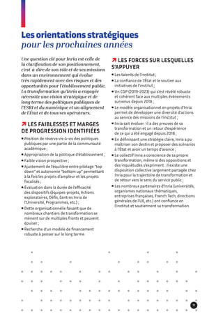 Une question clé pour Inria est celle de
la clarification de son positionnement,
c’est-à-dire de son rôle et de ses missions
dans un environnement qui évolue
très rapidement avec des risques et des
opportunités pour l’établissement public.
La transformation qu’Inria a engagée
nécessite une vision stratégique et de
long terme des politiques publiques de
l’ESRI et du numérique et un alignement
de l’État et de tous ses opérateurs.
 LES FAIBLESSES ET MARGES
DE PROGRESSION IDENTIFIÉES
 Position de réserve vis-à-vis des politiques
publiques par une partie de la communauté
académique ;
 Appropriation de la politique d’établissement ;
 Faible vision prospective ;
 Ajustement de l’équilibre entre pilotage “top
down” et autonomie “bottom up” permettant
à la fois les projets d’ampleur et les projets
focalisés ;
 Évaluation dans la durée de l’efficacité
des dispositifs (équipes-projets, Actions
exploratoires, Défis, Centres Inria de
l’Université, Programmes, etc.) ;
 Dette organisationnelle faisant que de
nombreux chantiers de transformation se
mènent sur de multiples fronts et peuvent
épuiser ;
 Recherche d’un modèle de financement
robuste à penser sur le long terme.
Les orientations stratégiques
pour les prochaines années
 LES FORCES SUR LESQUELLES
S’APPUYER
 Les talents de l’institut ;
 La confiance de l’État et le soutien aux
initiatives de l’institut ;
 Un COP (2019-2023) qui s’est révélé robuste
et cohérent face aux multiples évènements
survenus depuis 2018 ;
 Le modèle organisationnel en projets d’Inria
permet de développer une diversité d’actions
au service des missions de l’institut ;
 Inria sait évoluer : il a des preuves de sa
transformation et un retour d’expérience
de ce qui a été engagé depuis 2018 ;
 En définissant une stratégie claire, Inria a pu
maîtriser son destin et proposer des scénarios
à l’État et avoir un temps d’avance ;
 Le collectif Inria a conscience de sa propre
transformation, même si des oppositions et
des inquiétudes s’expriment : il existe une
disposition collective largement partagée chez
Inria pour la trajectoire de transformation et
de retour vers le sens du service public ;
 Les nombreux partenaires d’Inria (universités,
organismes nationaux thématiques,
entreprises françaises, French Tech, directions
générales de l’UE, etc.) ont confiance en
l’institut et soutiennent sa transformation.
11
 