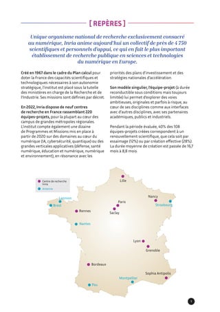 Unique organisme national de recherche exclusivement consacré
au numérique, Inria anime aujourd’hui un collectif de près de 4 750
scientifiques et personnels d’appui, ce qui en fait le plus important
établissement de recherche publique en sciences et technologies
du numérique en Europe.
Créé en 1967 dans le cadre du Plan calcul pour
doter la France des capacités scientifiques et
technologiques nécessaires à son autonomie
stratégique, l’institut est placé sous la tutelle
des ministères en charge de la Recherche et de
l’Industrie. Ses missions sont définies par décret.
En 2022, Inria dispose de neuf centres
de recherche en France rassemblant 220
équipes-projets, pour la plupart au cœur des
campus de grandes métropoles régionales.
L’institut compte également une dizaine
de Programmes et Missions mis en place à
partir de 2020 sur des domaines au cœur du
numérique (IA, cybersécurité, quantique) ou des
grandes verticales applicatives (défense, santé
numérique, éducation et numérique, numérique
et environnement), en résonance avec les
[ REPÈRES ]
priorités des plans d’investissement et des
stratégies nationales d’accélération.
Son modèle singulier, l’équipe-projet (à durée
reconductible sous conditions mais toujours
limitée) lui permet d’explorer des voies
ambitieuses, originales et parfois à risque, au
cœur de ses disciplines comme aux interfaces
avec d’autres disciplines, avec ses partenaires
académiques, publics et industriels.
Pendant la période évaluée, 40% des 108
équipes-projets créées correspondent à un
renouvellement scientifique, que cela soit par
essaimage (12%) ou par création effective (28%).
La durée moyenne de création est passée de 16,7
mois à 8,8 mois.
Centre de recherche
Inria
Antenne
Rennes
Lannion
Brest
Saclay
Paris
Lille
Nancy
Strasbourg
Grenoble
Lyon
Sophia Antipolis
Pau
Montpellier
Bordeaux
Nantes
1
 