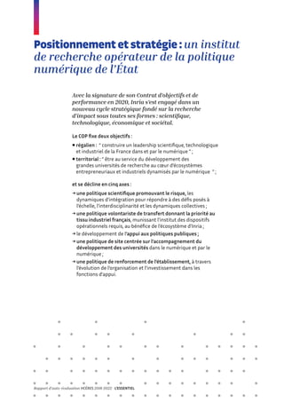 Positionnement et stratégie : un institut
de recherche opérateur de la politique
numérique de l’État
Avec la signature de son Contrat d’objectifs et de
performance en 2020, Inria s’est engagé dans un
nouveau cycle stratégique fondé sur la recherche
d’impact sous toutes ses formes : scientifique,
technologique, économique et sociétal.
Le COP fixe deux objectifs :
 
régalien : “ construire un leadership scientifique, technologique
et industriel de la France dans et par le numérique ” ;
 
territorial : “ être au service du développement des
grandes universités de recherche au cœur d’écosystèmes
entrepreneuriaux et industriels dynamisés par le numérique ” ;
et se décline en cinq axes :
→ 
une politique scientifique promouvant le risque, les
dynamiques d’intégration pour répondre à des défis posés à
l’échelle, l’interdisciplinarité et les dynamiques collectives ;
→ 
une politique volontariste de transfert donnant la priorité au
tissu industriel français, munissant l’institut des dispositifs
opérationnels requis, au bénéfice de l’écosystème d’Inria ;
→ le développement de l’appui aux politiques publiques ;
→ 
une politique de site centrée sur l’accompagnement du
développement des universités dans le numérique et par le
numérique ;
→ 
une politique de renforcement de l’établissement, à travers
l’évolution de l’organisation et l’investissement dans les
fonctions d’appui.
Rapport d’auto-évaluation HCÉRES 2018-2022 - L’ESSENTIEL
 