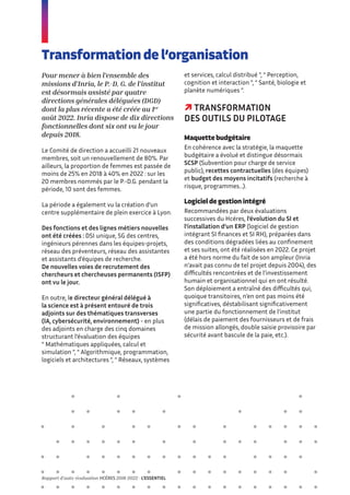 Transformation de l’organisation
Pour mener à bien l’ensemble des
missions d’Inria, le P.-D. G. de l’institut
est désormais assisté par quatre
directions générales déléguées (DGD)
dont la plus récente a été créée au 1er
août 2022. Inria dispose de dix directions
fonctionnelles dont six ont vu le jour
depuis 2018.
Le Comité de direction a accueilli 21 nouveaux
membres, soit un renouvellement de 80%. Par
ailleurs, la proportion de femmes est passée de
moins de 25% en 2018 à 40% en 2022 : sur les
20 membres nommés par le P.-D.G. pendant la
période, 10 sont des femmes.
La période a également vu la création d’un
centre supplémentaire de plein exercice à Lyon.
Des fonctions et des lignes métiers nouvelles
ont été créées : DSI unique, SG des centres,
ingénieurs pérennes dans les équipes-projets,
réseau des préventeurs, réseau des assistantes
et assistants d’équipes de recherche.
De nouvelles voies de recrutement des
chercheurs et chercheuses permanents (ISFP)
ont vu le jour.
En outre, le directeur général délégué à
la science est à présent entouré de trois
adjoints sur des thématiques transverses
(IA, cybersécurité, environnement) - en plus
des adjoints en charge des cinq domaines
structurant l’évaluation des équipes
“ Mathématiques appliquées, calcul et
simulation ”, “ Algorithmique, programmation,
logiciels et architectures ”, “ Réseaux, systèmes
et services, calcul distribué ”, “ Perception,
cognition et interaction ”, “ Santé, biologie et
planète numériques ”.
 TRANSFORMATION
DES OUTILS DU PILOTAGE
Maquette budgétaire
En cohérence avec la stratégie, la maquette
budgétaire a évolué et distingue désormais
SCSP (Subvention pour charge de service
public), recettes contractuelles (des équipes)
et budget des moyens incitatifs (recherche à
risque, programmes…).
Logiciel de gestion intégré
Recommandées par deux évaluations
successives du Hcéres, l’évolution du SI et
l’installation d’un ERP (logiciel de gestion
intégrant SI finances et SI RH), préparées dans
des conditions dégradées liées au confinement
et ses suites, ont été réalisées en 2022. Ce projet
a été hors norme du fait de son ampleur (Inria
n’avait pas connu de tel projet depuis 2004), des
difficultés rencontrées et de l’investissement
humain et organisationnel qui en ont résulté.
Son déploiement a entraîné des difficultés qui,
quoique transitoires, n’en ont pas moins été
significatives, déstabilisant significativement
une partie du fonctionnement de l’institut
(délais de paiement des fournisseurs et de frais
de mission allongés, double saisie provisoire par
sécurité avant bascule de la paie, etc.).
Rapport d’auto-évaluation HCÉRES 2018-2022 - L’ESSENTIEL
 