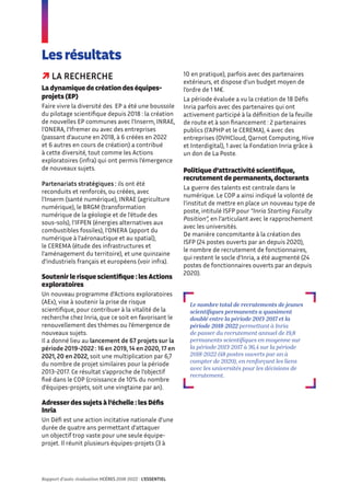  LA RECHERCHE
La dynamique de création des équipes-
projets (EP)
Faire vivre la diversité des EP a été une boussole
du pilotage scientifique depuis 2018 : la création
de nouvelles EP communes avec l’Inserm, INRAE,
l’ONERA, l’Ifremer ou avec des entreprises
(passant d’aucune en 2018, à 6 créées en 2022
et 6 autres en cours de création) a contribué
à cette diversité, tout comme les Actions
exploratoires (infra) qui ont permis l’émergence
de nouveaux sujets.
Partenariats stratégiques : ils ont été
reconduits et renforcés, ou créées, avec
l’Inserm (santé numérique), INRAE (agriculture
numérique), le BRGM (transformation
numérique de la géologie et de l’étude des
sous-sols), l’IFPEN (énergies alternatives aux
combustibles fossiles), l’ONERA (apport du
numérique à l’aéronautique et au spatial),
le CEREMA (étude des infrastructures et
l’aménagement du territoire), et une quinzaine
d’industriels français et européens (voir infra).
Soutenir le risque scientifique : les Actions
exploratoires
Un nouveau programme d’Actions exploratoires
(AEx), vise à soutenir la prise de risque
scientifique, pour contribuer à la vitalité de la
recherche chez Inria, que ce soit en favorisant le
renouvellement des thèmes ou l’émergence de
nouveaux sujets.
Il a donné lieu au lancement de 67 projets sur la
période 2019-2022 : 16 en 2019, 14 en 2020, 17 en
2021, 20 en 2022, soit une multiplication par 6,7
du nombre de projet similaires pour la période
2013-2017. Ce résultat s’approche de l’objectif
fixé dans le COP (croissance de 10% du nombre
d’équipes-projets, soit une vingtaine par an).
Adresser des sujets à l’échelle : les Défis
Inria
Un Défi est une action incitative nationale d’une
durée de quatre ans permettant d’attaquer
un objectif trop vaste pour une seule équipe-
projet. Il réunit plusieurs équipes-projets (3 à
Les résultats
10 en pratique), parfois avec des partenaires
extérieurs, et dispose d’un budget moyen de
l’ordre de 1 M€.
La période évaluée a vu la création de 18 Défis
Inria parfois avec des partenaires qui ont
activement participé à la définition de la feuille
de route et à son financement : 2 partenaires
publics (l’APHP et le CEREMA), 4 avec des
entreprises (OVHCloud, Qarnot Computing, Hive
et Interdigital), 1 avec la Fondation Inria grâce à
un don de La Poste.
Politique d’attractivité scientifique,
recrutement de permanents, doctorants
La guerre des talents est centrale dans le
numérique. Le COP a ainsi indiqué la volonté de
l’institut de mettre en place un nouveau type de
poste, intitulé ISFP pour “Inria Starting Faculty
Position”, en l’articulant avec le rapprochement
avec les universités.
De manière concomitante à la création des
ISFP (24 postes ouverts par an depuis 2020),
le nombre de recrutement de fonctionnaires,
qui restent le socle d’Inria, a été augmenté (24
postes de fonctionnaires ouverts par an depuis
2020).
Le nombre total de recrutements de jeunes
scientifiques permanents a quasiment
doublé entre la période 2013-2017 et la
période 2018-2022 permettant à Inria
de passer du recrutement annuel de 19,8
permanents scientifiques en moyenne sur
la période 2013-2017 à 36,4 sur la période
2018-2022 (48 postes ouverts par an à
compter de 2020), en renforçant les liens
avec les universités pour les décisions de
recrutement.
Rapport d’auto-évaluation HCÉRES 2018-2022 - L’ESSENTIEL
 