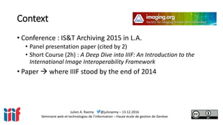 Julien A. Raemy @julsraemy – 13.12.2016
Séminaire web et technologies de l’information – Haute école de gestion de Genève
Context
• Conference : IS&T Archiving 2015 in L.A.
• Panel presentation paper (cited by 2)
• Short Course (2h) : A Deep Dive into IIIF: An Introduction to the
International Image Interoperability Framework
• Paper  where IIIF stood by the end of 2014
 