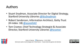 Julien A. Raemy @julsraemy – 13.12.2016
Séminaire web et technologies de l’information – Haute école de gestion de Genève
Authors
• Stuart Snydman, Associate Director for Digital Strategy,
Stanford University Libraries @StuSnydman
• Robert Sanderson, Information Architect, Getty Trust
(H-index: 18) @azaroth42
• Tom Cramer, Chief Technology Strategist & Associate
Director, Stanford University Libraries @tcramer
 