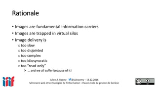 Julien A. Raemy @julsraemy – 13.12.2016
Séminaire web et technologies de l’information – Haute école de gestion de Genève
Rationale
• Images are fundamental information carriers
• Images are trapped in virtual silos
• Image delivery is
otoo slow
otoo disjointed
otoo complex
otoo idiosyncratic
otoo ”read-only”
 … and we all suffer because of it!
 