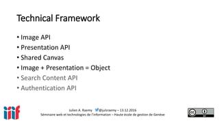 Julien A. Raemy @julsraemy – 13.12.2016
Séminaire web et technologies de l’information – Haute école de gestion de Genève
Technical Framework
• Image API
• Presentation API
• Shared Canvas
• Image + Presentation = Object
• Search Content API
• Authentication API
 