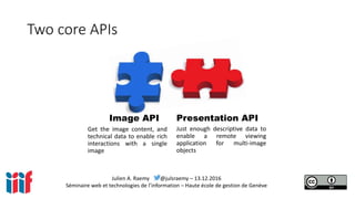 Julien A. Raemy @julsraemy – 13.12.2016
Séminaire web et technologies de l’information – Haute école de gestion de Genève
Two core APIs
Get the image content, and
technical data to enable rich
interactions with a single
image
Just enough descriptive data to
enable a remote viewing
application for multi-image
objects
Image API Presentation API
 