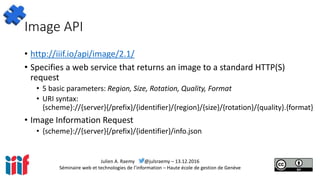 Julien A. Raemy @julsraemy – 13.12.2016
Séminaire web et technologies de l’information – Haute école de gestion de Genève
Image API
• http://iiif.io/api/image/2.1/
• Specifies a web service that returns an image to a standard HTTP(S)
request
• 5 basic parameters: Region, Size, Rotation, Quality, Format
• URI syntax:
{scheme}://{server}{/prefix}/{identifier}/{region}/{size}/{rotation}/{quality}.{format}
• Image Information Request
• {scheme}://{server}{/prefix}/{identifier}/info.json
 