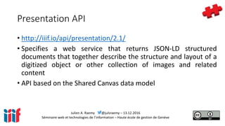 Julien A. Raemy @julsraemy – 13.12.2016
Séminaire web et technologies de l’information – Haute école de gestion de Genève
Presentation API
• http://iiif.io/api/presentation/2.1/
• Specifies a web service that returns JSON-LD structured
documents that together describe the structure and layout of a
digitized object or other collection of images and related
content
• API based on the Shared Canvas data model
 