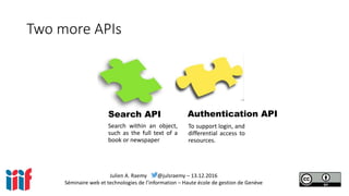 Julien A. Raemy @julsraemy – 13.12.2016
Séminaire web et technologies de l’information – Haute école de gestion de Genève
Two more APIs
Search API Authentication API
Search within an object,
such as the full text of a
book or newspaper
To support login, and
differential access to
resources.
 