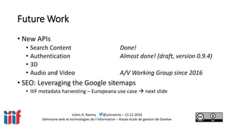 Julien A. Raemy @julsraemy – 13.12.2016
Séminaire web et technologies de l’information – Haute école de gestion de Genève
Future Work
• New APIs
• Search Content Done!
• Authentication Almost done! (draft, version 0.9.4)
• 3D
• Audio and Video A/V Working Group since 2016
• SEO: Leveraging the Google sitemaps
• IIIF metadata harvesting – Europeana use case  next slide
 