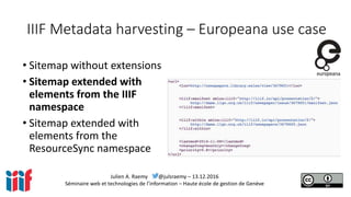 Julien A. Raemy @julsraemy – 13.12.2016
Séminaire web et technologies de l’information – Haute école de gestion de Genève
IIIF Metadata harvesting – Europeana use case
• Sitemap without extensions
• Sitemap extended with
elements from the IIIF
namespace
• Sitemap extended with
elements from the
ResourceSync namespace
 