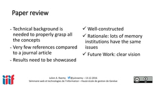 Julien A. Raemy @julsraemy – 13.12.2016
Séminaire web et technologies de l’information – Haute école de gestion de Genève
Paper review
- Technical background is
needed to properly grasp all
the concepts
- Very few references compared
to a journal article
- Results need to be showcased
 Well-constructed
 Rationale: lots of memory
institutions have the same
issues
 Future Work: clear vision
 