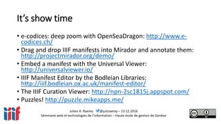 Julien A. Raemy @julsraemy – 13.12.2016
Séminaire web et technologies de l’information – Haute école de gestion de Genève
It’s show time
• e-codices: deep zoom with OpenSeaDragon: http://www.e-
codices.ch/
• Drag and drop IIIF manifests into Mirador and annotate them:
http://projectmirador.org/demo/
• Embed a manifest with the Universal Viewer:
http://universalviewer.io/
• IIIF Manifest Editor by the Bodleian Libraries:
http://iiif.bodleian.ox.ac.uk/manifest-editor/
• The IIIF Curation Viewer: http://npn-2sc1815j.appspot.com/
• Puzzles! http://puzzle.mikeapps.me/
 